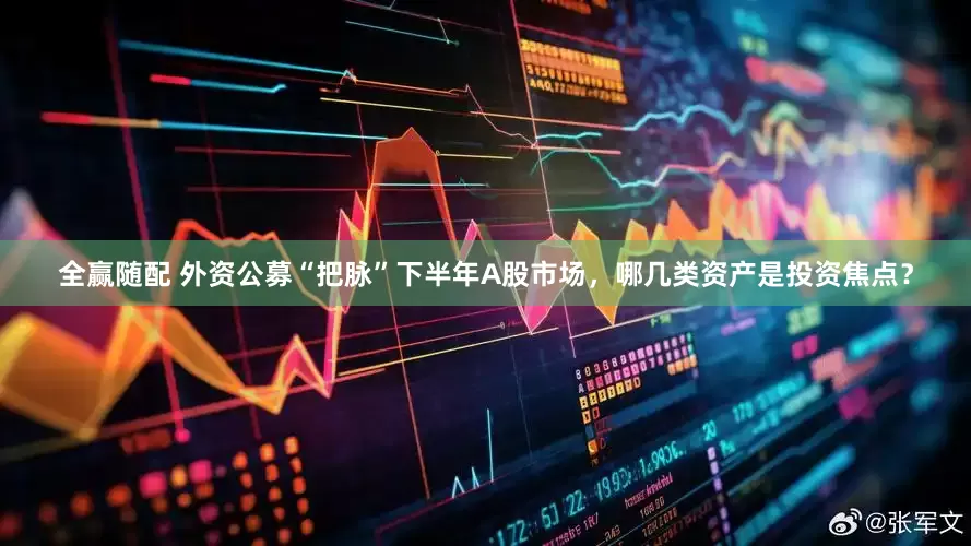 全赢随配 外资公募“把脉”下半年A股市场，哪几类资产是投资焦点？