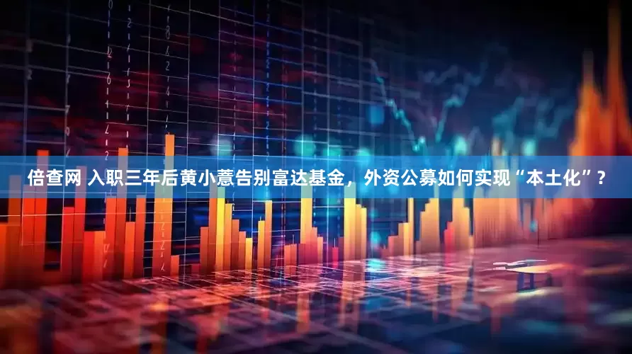 倍查网 入职三年后黄小薏告别富达基金，外资公募如何实现“本土化”？