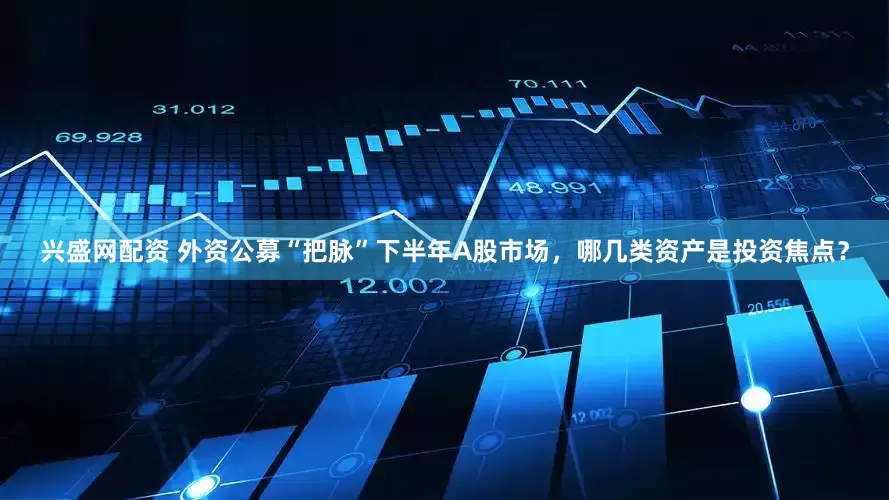 兴盛网配资 外资公募“把脉”下半年A股市场，哪几类资产是投资焦点？