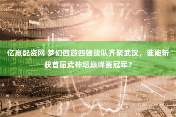 亿赢配资网 梦幻西游四强战队齐聚武汉，谁能斩获首届武神坛巅峰赛冠军？