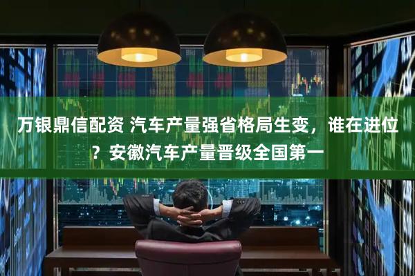 万银鼎信配资 汽车产量强省格局生变，谁在进位？安徽汽车产量晋级全国第一