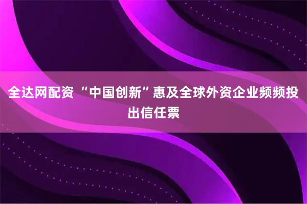 全达网配资 “中国创新”惠及全球外资企业频频投出信任票