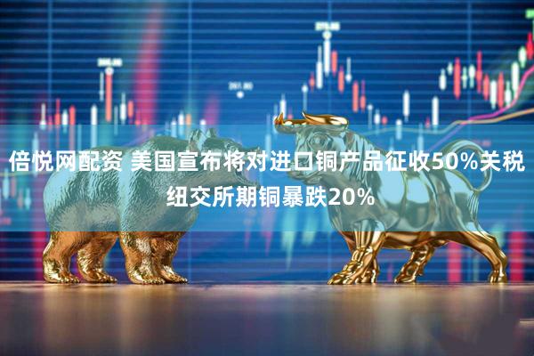 倍悦网配资 美国宣布将对进口铜产品征收50%关税 纽交所期铜暴跌20%