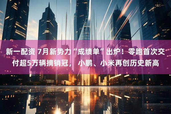 新一配资 7月新势力“成绩单”出炉！零跑首次交付超5万辆摘销冠， 小鹏、小米再创历史新高