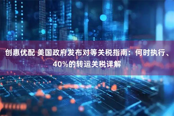 创惠优配 美国政府发布对等关税指南：何时执行、40%的转运关税详解