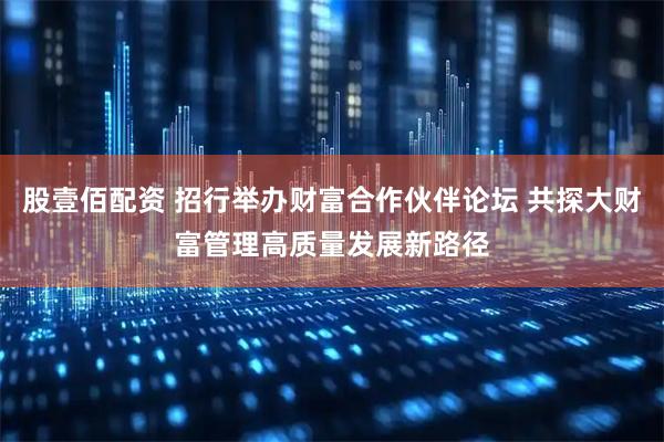 股壹佰配资 招行举办财富合作伙伴论坛 共探大财富管理高质量发展新路径