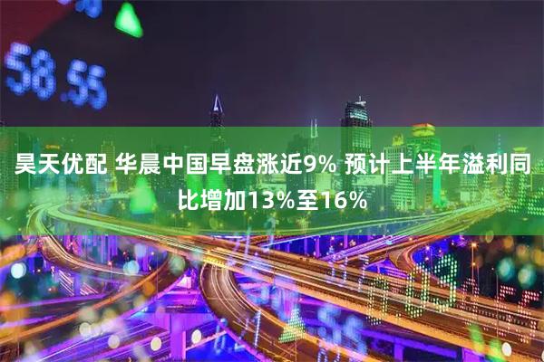 昊天优配 华晨中国早盘涨近9% 预计上半年溢利同比增加13%至16%