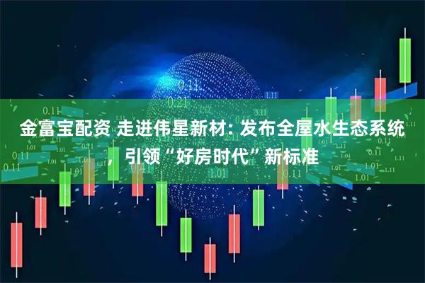 金富宝配资 走进伟星新材: 发布全屋水生态系统，引领“好房时代”新标准