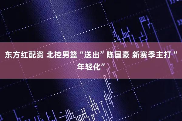 东方红配资 北控男篮“送出”陈国豪 新赛季主打“年轻化”