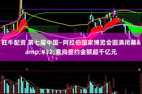 旺牛配资 第七届中国—阿拉伯国家博览会圆满闭幕&#32;意向签约金额超千亿元