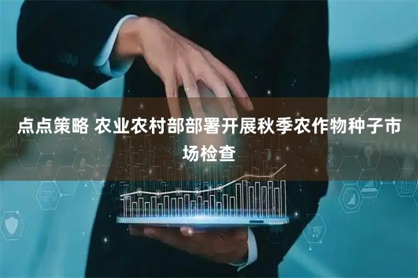 点点策略 农业农村部部署开展秋季农作物种子市场检查