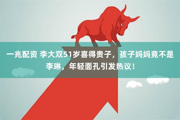 一兆配资 李大双51岁喜得贵子，孩子妈妈竟不是李琳，年轻面孔引发热议！