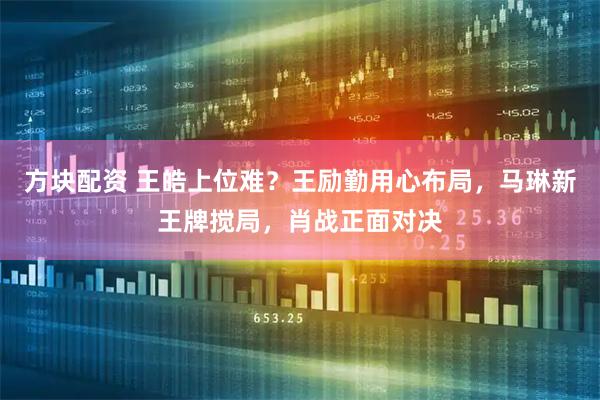 方块配资 王皓上位难？王励勤用心布局，马琳新王牌搅局，肖战正面对决