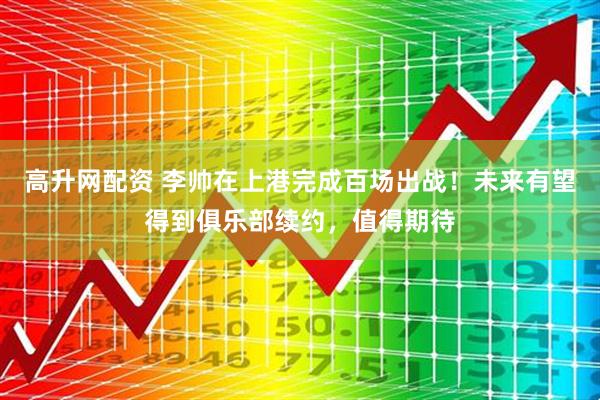 高升网配资 李帅在上港完成百场出战！未来有望得到俱乐部续约，值得期待