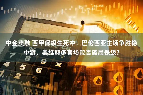 中金澳融 西甲保级生死冲！巴伦西亚主场争胜稳中游，奥维耶多客场能否破局保级？
