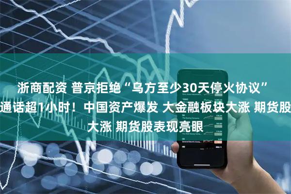 浙商配资 普京拒绝“乌方至少30天停火协议” 与特朗普通话超1小时!中国资产爆发 大金融板块大涨 期货股表现亮眼