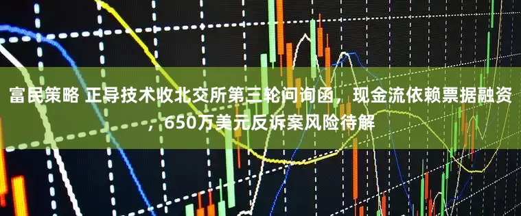 富民策略 正导技术收北交所第三轮问询函,现金流依赖票据融资,650万美元反诉案风险待解