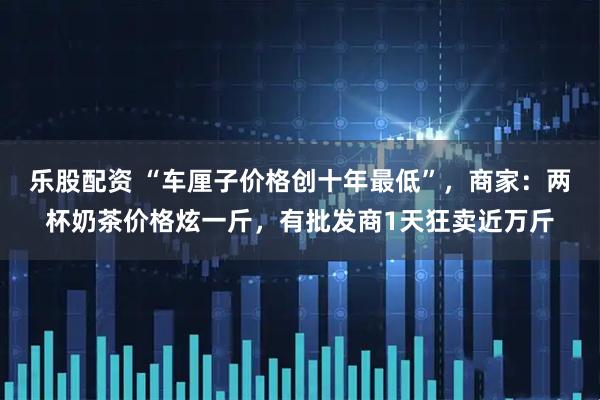 乐股配资 “车厘子价格创十年最低”，商家：两杯奶茶价格炫一斤，有批发商1天狂卖近万斤