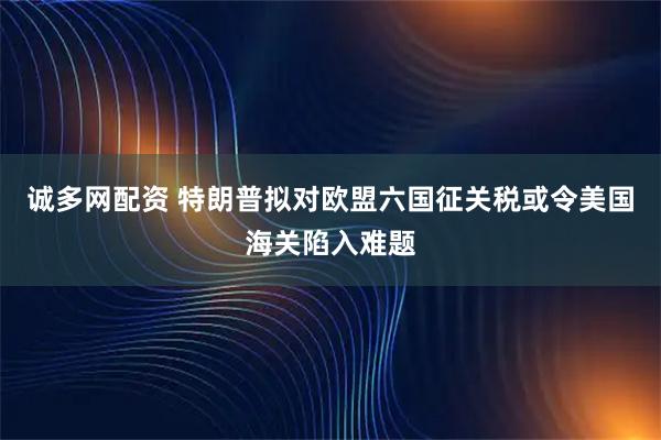 诚多网配资 特朗普拟对欧盟六国征关税或令美国海关陷入难题