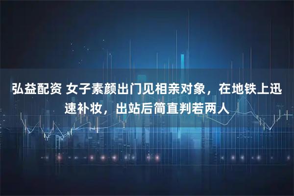 弘益配资 女子素颜出门见相亲对象，在地铁上迅速补妆，出站后简直判若两人