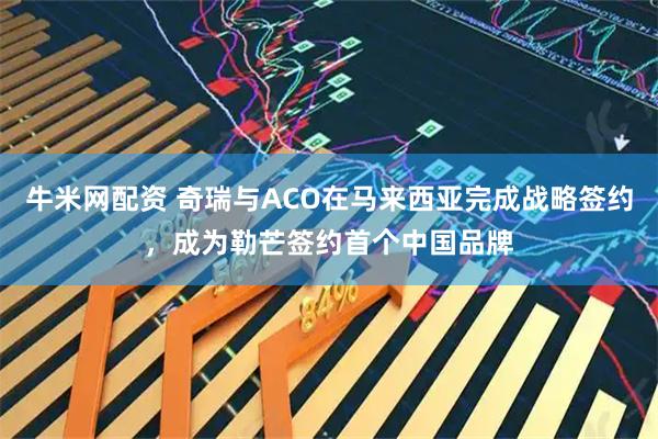 牛米网配资 奇瑞与ACO在马来西亚完成战略签约,成为勒芒签约首个中国品牌