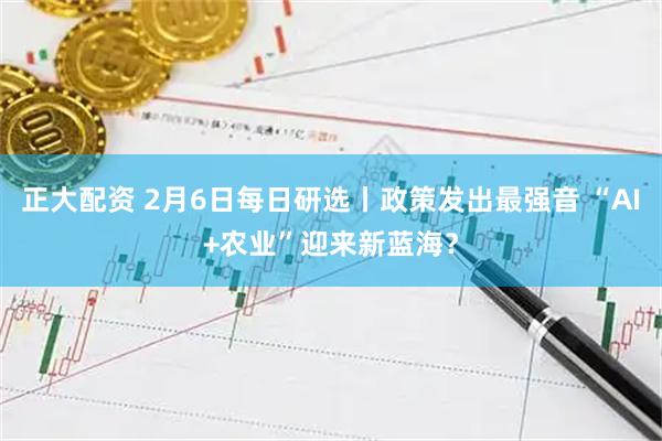 正大配资 2月6日每日研选丨政策发出最强音 “AI+农业”迎来新蓝海？