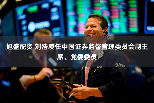 旭盛配资 刘浩凌任中国证券监督管理委员会副主席、党委委员
