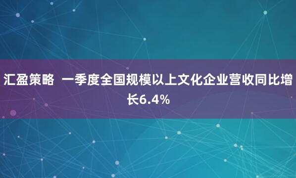 汇盈策略  一季度全国规模以上文化企业营收同比增长6.4%