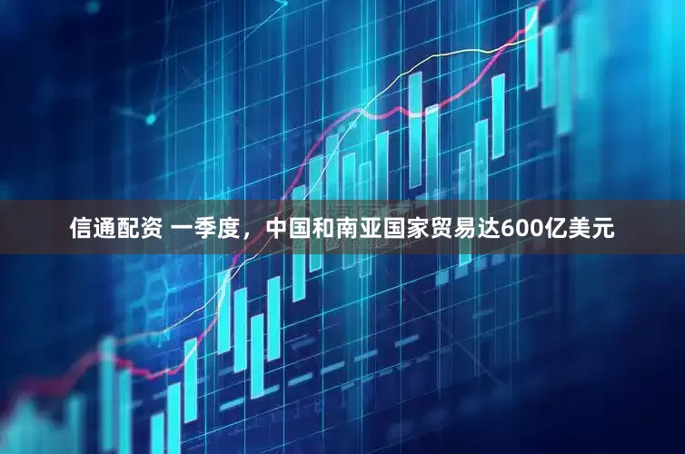 信通配资 一季度，中国和南亚国家贸易达600亿美元
