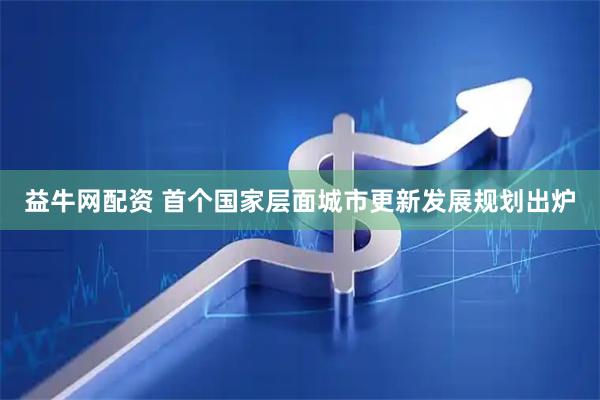 益牛网配资 首个国家层面城市更新发展规划出炉